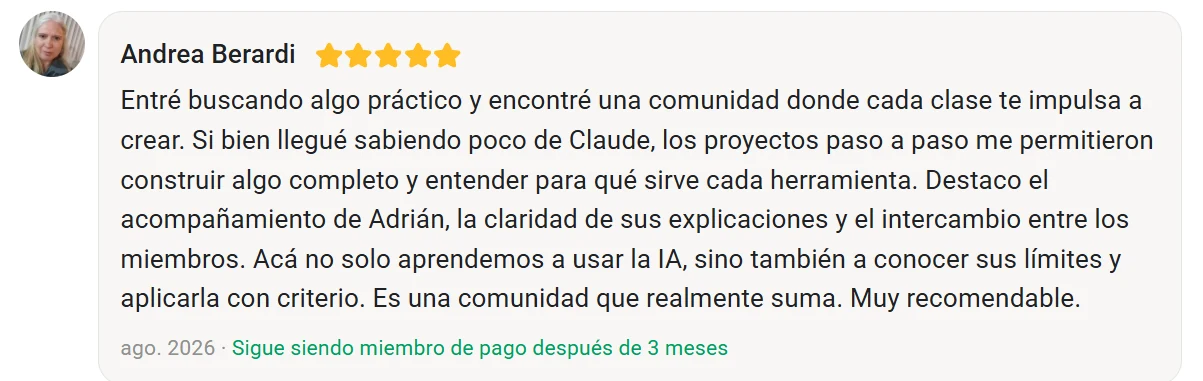 Reseña de Andrea Berardi en Skool, cinco estrellas: Entré buscando algo práctico y encontré una comunidad donde cada clase te impulsa a crear. Si bien llegué sabiendo poco de Claude, los proyectos paso a paso me permitieron construir algo completo y entender para qué sirve cada herramienta. Destaco el acompañamiento de Adrián, la claridad de sus explicaciones y el intercambio entre los miembros. Acá no solo aprendemos a usar la IA, sino también a conocer sus límites y aplicarla con criterio. Es una comunidad que realmente suma. Muy recomendable.